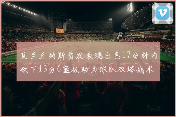 瓦兰丘纳斯首发表现出色17分钟内砍下13分6篮板助力球队双塔战术