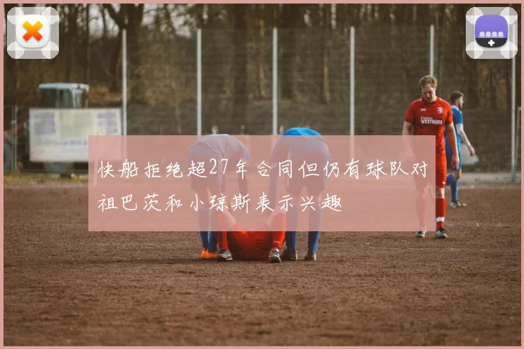 快船拒绝超27年合同但仍有球队对祖巴茨和小琼斯表示兴趣