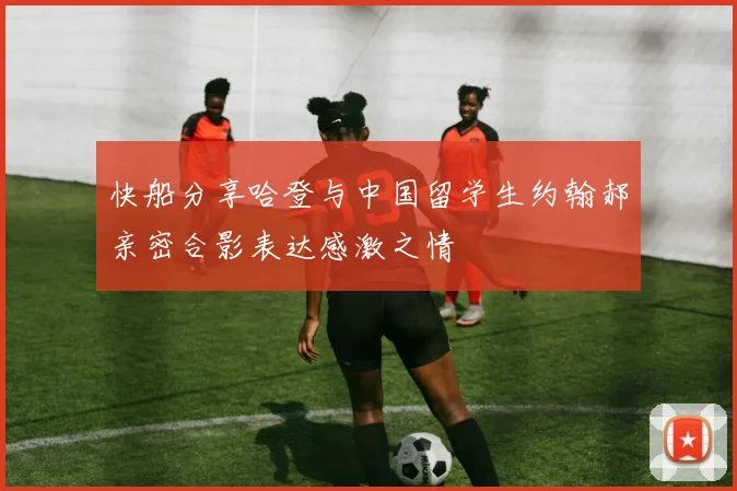 快船分享哈登与中国留学生约翰郝亲密合影表达感激之情