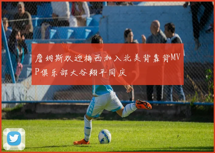 詹姆斯欢迎梅西加入北美背靠背MVP俱乐部大谷翔平同庆