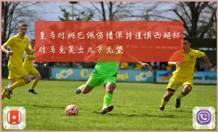 皇马对姆巴佩伤情保持谨慎西超杯对马竞复出几乎无望
