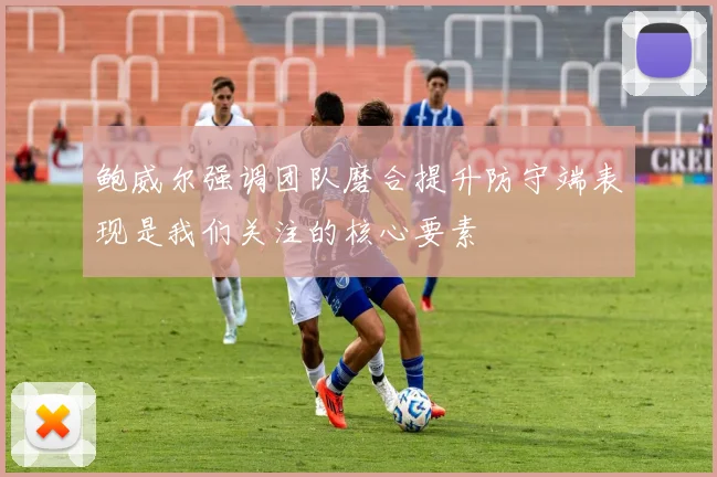 鲍威尔强调团队磨合提升防守端表现是我们关注的核心要素