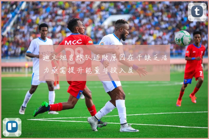 迪文坦言球队连败原因在于缺乏活力亟需提升能量与投入度