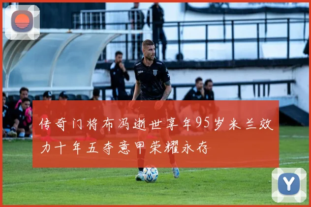 传奇门将布冯逝世享年95岁米兰效力十年五夺意甲荣耀永存
