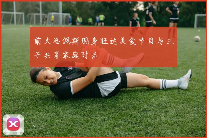 前夫洛佩斯现身旺达美食节目与三子共享家庭时光