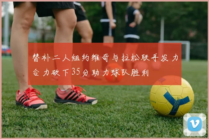 替补二人组约维奇与拉松联手发力合力砍下35分助力球队胜利
