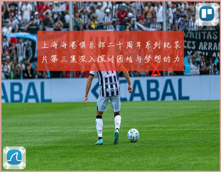 上海海港俱乐部二十周年系列纪录片第三集深入探讨团结与梦想的力量