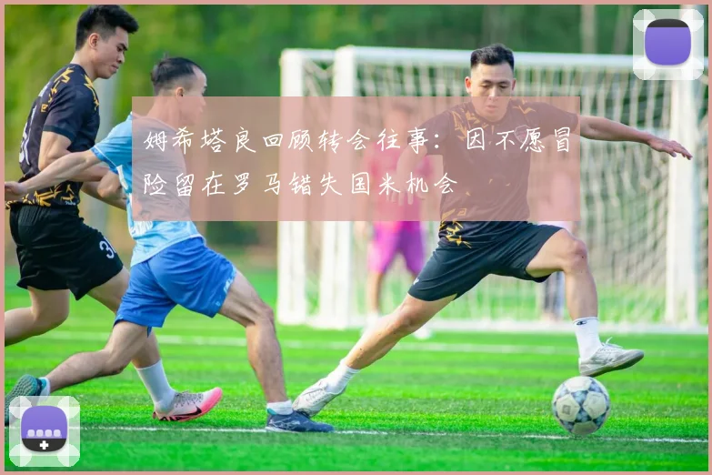 姆希塔良回顾转会往事：因不愿冒险留在罗马错失国米机会