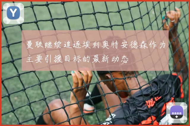 曼联继续追逐埃利奥特安德森作为主要引援目标的最新动态
