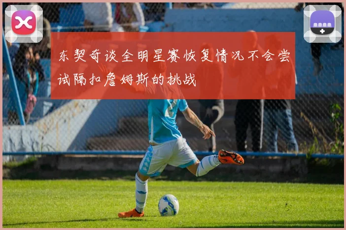 东契奇谈全明星赛恢复情况不会尝试隔扣詹姆斯的挑战