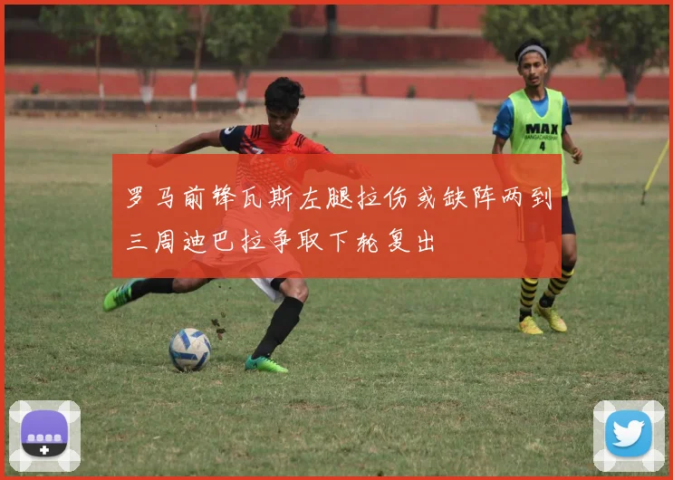 罗马前锋瓦斯左腿拉伤或缺阵两到三周迪巴拉争取下轮复出
