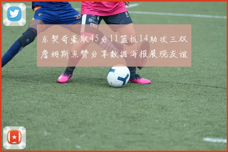 东契奇豪取45分11篮板14助攻三双詹姆斯点赞分享数据海报展现友谊
