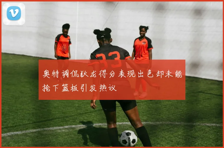 奥特调侃狄龙得分表现出色却未能抢下篮板引发热议