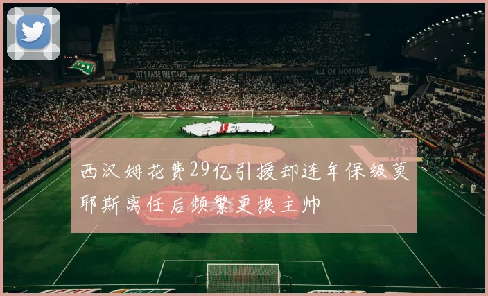 西汉姆花费29亿引援却连年保级莫耶斯离任后频繁更换主帅