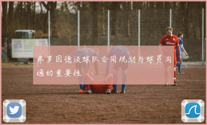 弗罗因德谈球队合同规划与球员沟通的重要性