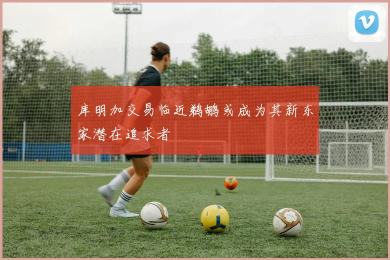 库明加交易临近鹈鹕或成为其新东家潜在追求者