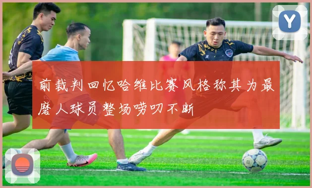 前裁判回忆哈维比赛风格称其为最磨人球员整场唠叨不断