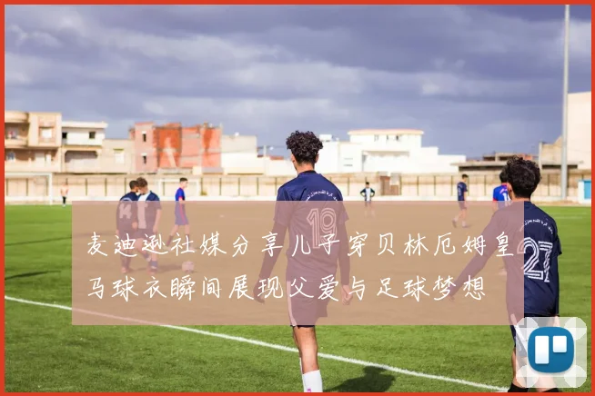 麦迪逊社媒分享儿子穿贝林厄姆皇马球衣瞬间展现父爱与足球梦想