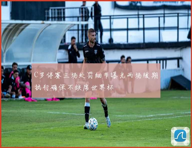 C罗停赛三场处罚细节曝光两场缓期执行确保不缺席世界杯