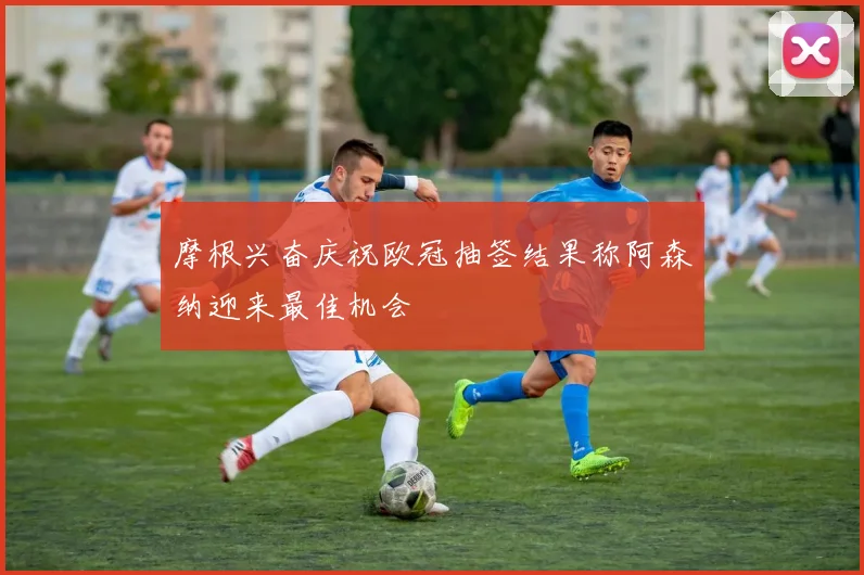摩根兴奋庆祝欧冠抽签结果称阿森纳迎来最佳机会