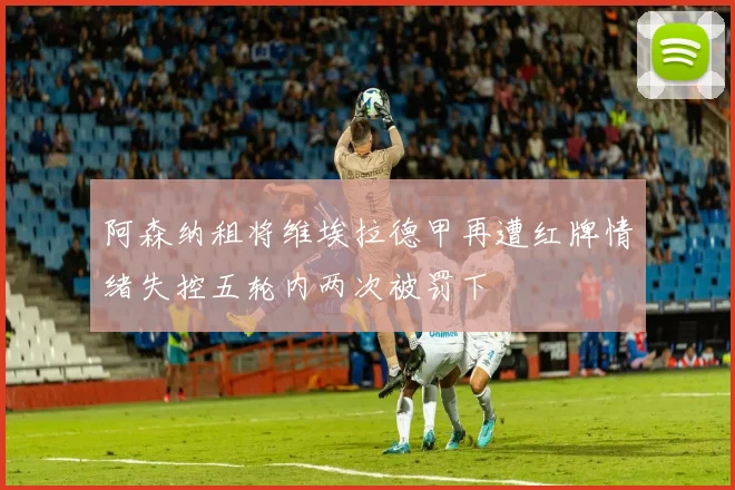 阿森纳租将维埃拉德甲再遭红牌情绪失控五轮内两次被罚下