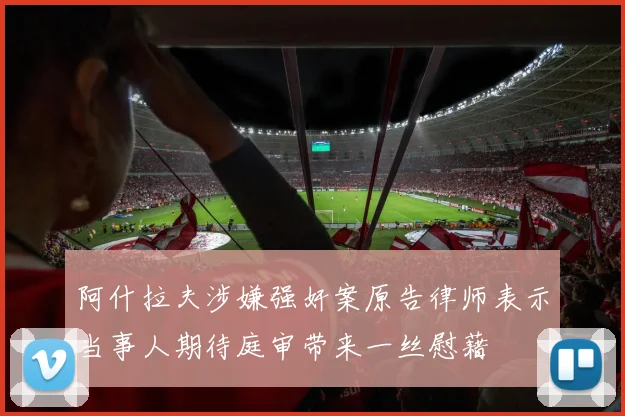 阿什拉夫涉嫌强奸案原告律师表示当事人期待庭审带来一丝慰藉