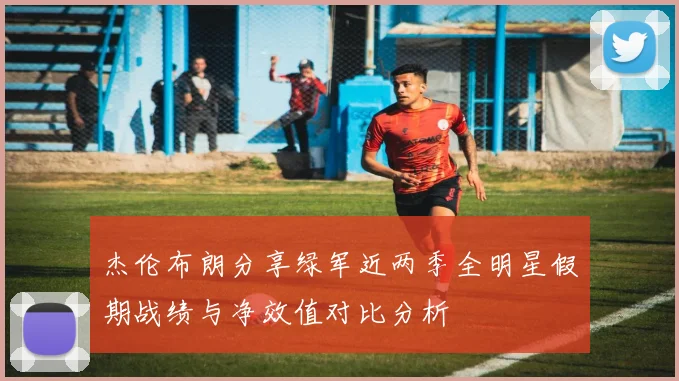 杰伦布朗分享绿军近两季全明星假期战绩与净效值对比分析
