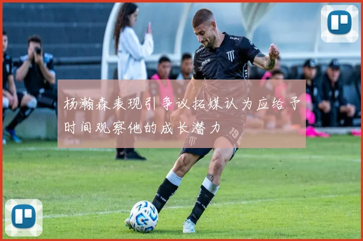 杨瀚森表现引争议拓媒认为应给予时间观察他的成长潜力