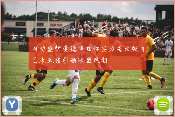 内特盛赞爱德华兹称其为高大版自己未来将引领联盟风潮