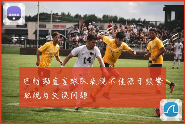 巴特勒直言球队表现不佳源于频繁犯规与失误问题