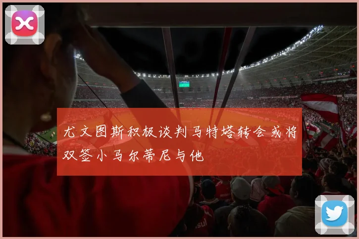 尤文图斯积极谈判马特塔转会或将双签小马尔蒂尼与他