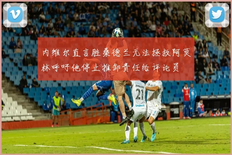 内维尔直言胜桑德兰无法拯救阿莫林呼吁他停止推卸责任给评论员
