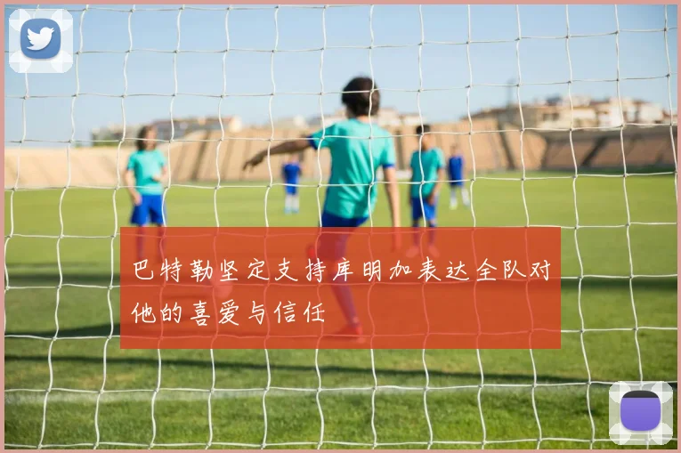 巴特勒坚定支持库明加表达全队对他的喜爱与信任