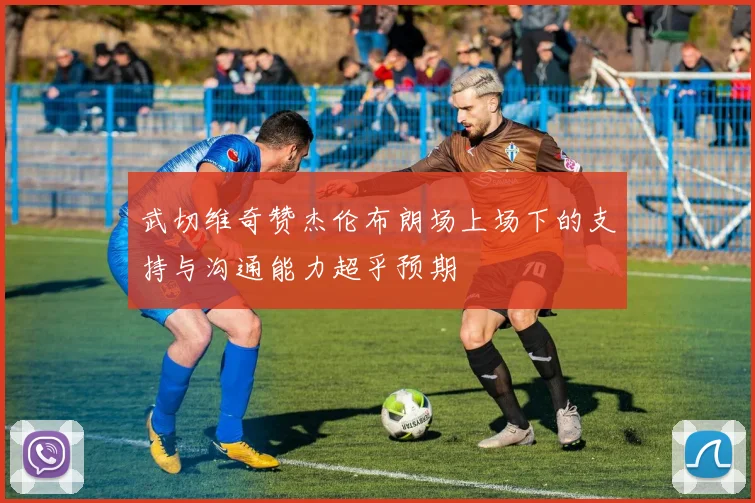 武切维奇赞杰伦布朗场上场下的支持与沟通能力超乎预期