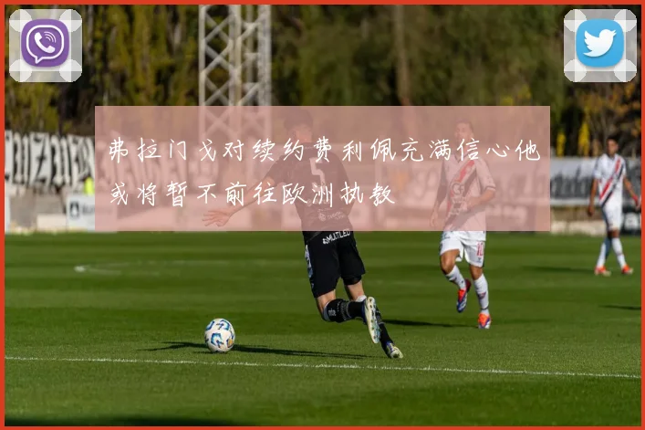 弗拉门戈对续约费利佩充满信心他或将暂不前往欧洲执教