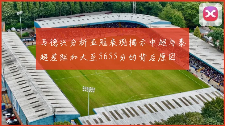 马德兴分析亚冠表现揭示中超与泰超差距加大至5655分的背后原因